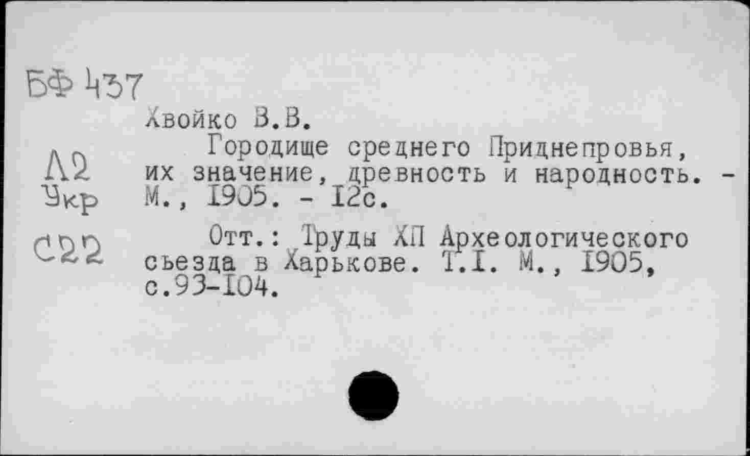 ﻿
лВОЙКО ß.ß.
Городище среднего Приднепровья, их значение, древность и народность. М., 1905. - 12с.
Отт.: Труды ХП Археологического сьезда в Харькове. 1.1. М., 1905, с. 93-104.